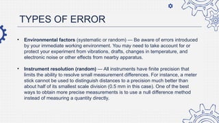 TYPES OF ERROR
• Environmental factors (systematic or random) — Be aware of errors introduced
by your immediate working environment. You may need to take account for or
protect your experiment from vibrations, drafts, changes in temperature, and
electronic noise or other effects from nearby apparatus.
• Instrument resolution (random) — All instruments have finite precision that
limits the ability to resolve small measurement differences. For instance, a meter
stick cannot be used to distinguish distances to a precision much better than
about half of its smallest scale division (0.5 mm in this case). One of the best
ways to obtain more precise measurements is to use a null difference method
instead of measuring a quantity directly.
 