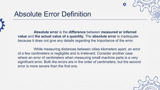Absolute Error Definition
Absolute error is the difference between measured or inferred
value and the actual value of a quantity. The absolute error is inadequate
because it does not give any details regarding the importance of the error.
While measuring distances between cities kilometers apart, an error
of a few centimeters is negligible and is irrelevant. Consider another case
where an error of centimeters when measuring small machine parts is a very
significant error. Both the errors are in the order of centimeters, but the second
error is more severe than the first one.
 