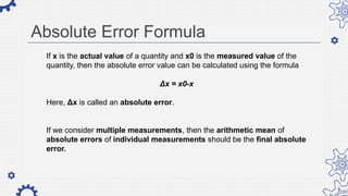 Absolute Error Formula
If x is the actual value of a quantity and x0 is the measured value of the
quantity, then the absolute error value can be calculated using the formula
Δx = x0-x
Here, Δx is called an absolute error.
If we consider multiple measurements, then the arithmetic mean of
absolute errors of individual measurements should be the final absolute
error.
 
