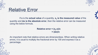 Relative Error
If x is the actual value of a quantity, x0 is the measured value of the
quantity and Δx is the absolute error, then the relative error can be measured
using the below formula.
Relative error = (x0-x)/x
= (Δx)/x
An important note that relative errors are dimensionless. When writing relative
errors, it is usual to multiply the fractional error by 100 and express it as a
percentage.
 