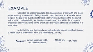 EXAMPLE
Consider, as another example, the measurement of the width of a piece
of paper using a meter stick. Being careful to keep the meter stick parallel to the
edge of the paper (to avoid a systematic error which would cause the measured
value to be consistently higher than the correct value), the width of the paper is
measured at several points on the sheet, and the values obtained are entered in a
data table.
Note that the last digit is only a rough estimate, since it is difficult to read
a meter stick to the nearest tenth of a millimeter (0.01 cm).
sum of observed width 155.96 cm
no. of observations 5
= 31.19 cm
Average =
 