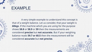 A very simple example to understand this concept is
that of a weight balance. Let us consider, that your weight is
60kgs. If the machine which you are using for the purpose
shows 58.8 or 58.9 or 59 then the measurements are
considered precise but not accurate. But if your weighing
balance reads 59.7 or 60.5 then the measurement will be
considered accurate but not precise.
EXAMPLE
 