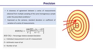 𝑅𝑆𝐷 % =
100
𝑥̅
𝑛=1
𝑛
𝑥̅𝑖 − 𝑥̅ 2
𝑛 − 1
𝑅𝑆𝐷 % = Percentage relative standard deviation
𝑥̅𝑖 = Individual measurement in set of n measurement
𝑥̅ = Arithmetic mean of set
𝑛 = Number of set
• A closeness of agreement between a series of measurements
obtained from multiple sampling of the same homogeneous sample
under the prescribed conditions.”
• Expressed as the variance, standard deviation or coefficient of
variation of a series of measurements.
Precision
100
90
80
70
60
 