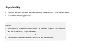 Method:
• A minimum of 9 determinations covering the specified range for the procedure.
(e.g. 3 concentrations/ 3 replicates each)
or
• A minimum of 6 determinations at 100% of the test concentration
• Expresses the precision under the same operating conditions over a short interval of time.
• Also termed intra-assay precision.
Repeatability
 