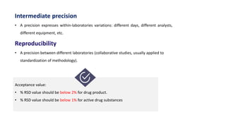 Intermediate precision
• A precision expresses within-laboratories variations: different days, different analysts,
different equipment, etc.
Reproducibility
• A precision between different laboratories (collaborative studies, usually applied to
standardization of methodology).
Acceptance value:
• % RSD value should be below 2% for drug product.
• % RSD value should be below 1% for active drug substances.
 