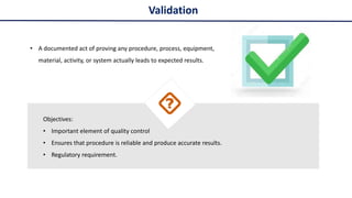 • A documented act of proving any procedure, process, equipment,
material, activity, or system actually leads to expected results.
Objectives:
• Important element of quality control
• Ensures that procedure is reliable and produce accurate results.
• Regulatory requirement.
Validation
 