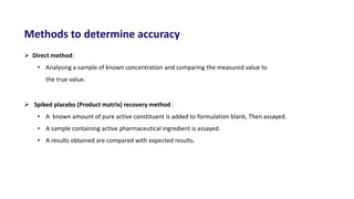 Methods to determine accuracy
 Direct method:
• Analysing a sample of known concentration and comparing the measured value to
the true value.
 Spiked placebo (Product matrix) recovery method :
• A known amount of pure active constituent is added to formulation blank, Then assayed.
• A sample containing active pharmaceutical ingredient is assayed.
• A results obtained are compared with expected results.
 