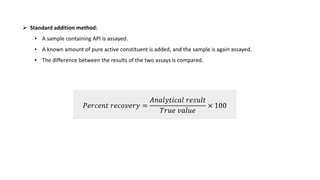 𝑃𝑒𝑟𝑐𝑒𝑛𝑡 𝑟𝑒𝑐𝑜𝑣𝑒𝑟𝑦 =
𝐴𝑛𝑎𝑙𝑦𝑡𝑖𝑐𝑎𝑙 𝑟𝑒𝑠𝑢𝑙𝑡
𝑇𝑟𝑢𝑒 𝑣𝑎𝑙𝑢𝑒
× 100
 Standard addition method:
• A sample containing API is assayed.
• A known amount of pure active constituent is added, and the sample is again assayed.
• The difference between the results of the two assays is compared.
 
