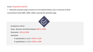 As per ICH guideline Q2 (R1)
• Should be assessed using a minimum of nine determinations over a minimum of three
concentration levels (80%, 100%, 120%), covering the specified range.
Acceptance criteria:
Assay : Recovery should be between 98% to 102%
Dissolution : 95% to 105%
Impurities:
If, specification is ≤ 0.2 = 85% to 115%
If, specification is > 0.2 = 90% to 110%
 