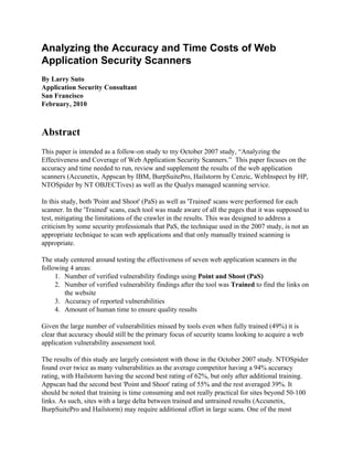 Analyzing the Accuracy and Time Costs of Web
Application Security Scanners
By Larry Suto
Application Security Consultant
San Francisco
February, 2010



Abstract
This paper is intended as a follow-on study to my October 2007 study, “Analyzing the
Effectiveness and Coverage of Web Application Security Scanners.” This paper focuses on the
accuracy and time needed to run, review and supplement the results of the web application
scanners (Accunetix, Appscan by IBM, BurpSuitePro, Hailstorm by Cenzic, WebInspect by HP,
NTOSpider by NT OBJECTives) as well as the Qualys managed scanning service.

In this study, both 'Point and Shoot' (PaS) as well as 'Trained' scans were performed for each
scanner. In the 'Trained' scans, each tool was made aware of all the pages that it was supposed to
test, mitigating the limitations of the crawler in the results. This was designed to address a
criticism by some security professionals that PaS, the technique used in the 2007 study, is not an
appropriate technique to scan web applications and that only manually trained scanning is
appropriate.

The study centered around testing the effectiveness of seven web application scanners in the
following 4 areas:
     1. Number of verified vulnerability findings using Point and Shoot (PaS)
     2. Number of verified vulnerability findings after the tool was Trained to find the links on
        the website
     3. Accuracy of reported vulnerabilities
     4. Amount of human time to ensure quality results

Given the large number of vulnerabilities missed by tools even when fully trained (49%) it is
clear that accuracy should still be the primary focus of security teams looking to acquire a web
application vulnerability assessment tool.

The results of this study are largely consistent with those in the October 2007 study. NTOSpider
found over twice as many vulnerabilities as the average competitor having a 94% accuracy
rating, with Hailstorm having the second best rating of 62%, but only after additional training.
Appscan had the second best 'Point and Shoot' rating of 55% and the rest averaged 39%. It
should be noted that training is time consuming and not really practical for sites beyond 50-100
links. As such, sites with a large delta between trained and untrained results (Accunetix,
BurpSuitePro and Hailstorm) may require additional effort in large scans. One of the most
 