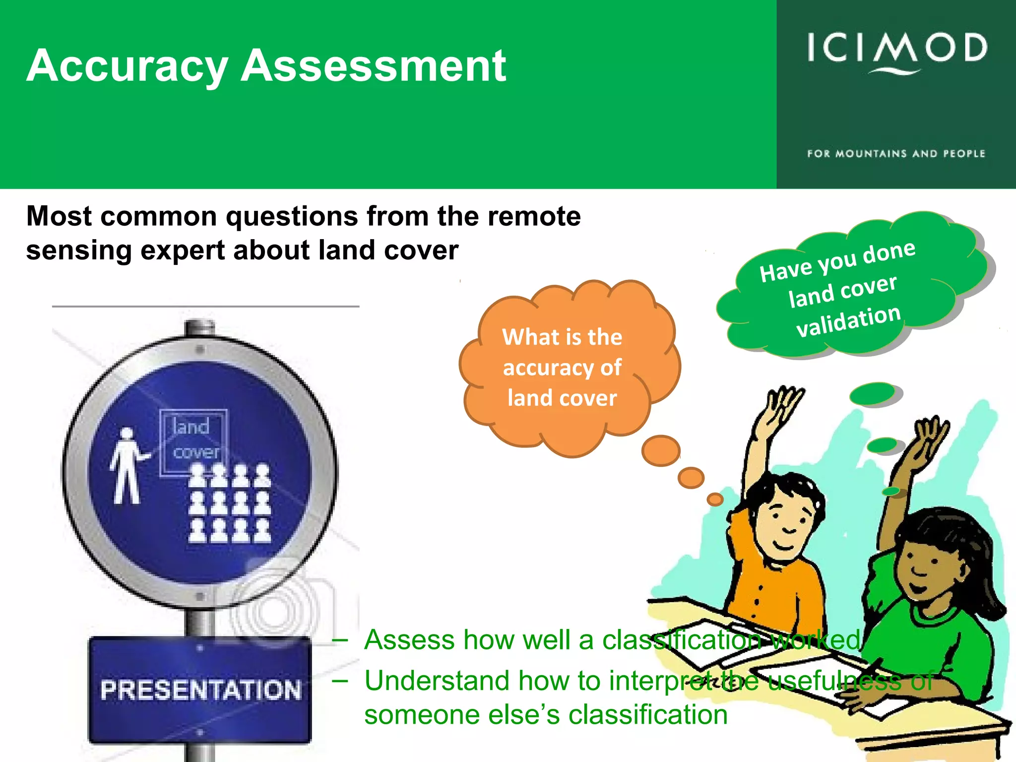 Accuracy Assessment
What is the
accuracy of
land cover
Have you done
land cover
validation
Have you done
land cover
validation
Most common questions from the remote
sensing expert about land cover
– Assess how well a classification worked
– Understand how to interpret the usefulness of
someone else’s classification
 
