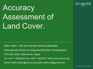 Accuracy
Assessment of
Land Cover.
Kabir Uddin, GIS and Remote Sensing Specialist
International Centre for Integrated Mountain Development
GPO Box 3226, Kathmandu, Nepal
Tel +977-1-5003222 Fax +977-1-5003277 Web www.icimod.org
Email: Kaibir.Uddin@icimod.org kabir.uddin.bd@gmail.com
 