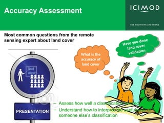 Accuracy Assessment
What is the
accuracy of
land cover
Have you done
land cover
validation
Have you done
land cover
validation
Most common questions from the remote
sensing expert about land cover
– Assess how well a classification worked
– Understand how to interpret the usefulness of
someone else’s classification
 