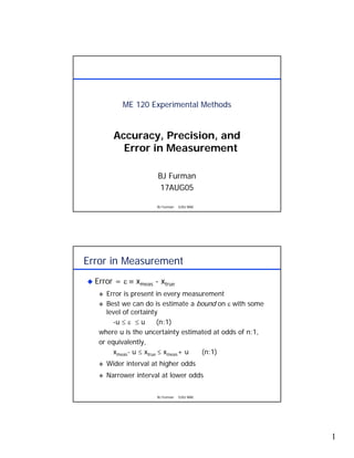 ME 120 Experimental Methods


       Accuracy, Precision, and
         Error in Measurement

                     BJ Furman
                     17AUG05

                     BJ Furman   SJSU MAE




Error in Measurement
  Error = ε ≡ xmeas - xtrue
      Error is present in every measurement
      Best we can do is estimate a bound on ε with some
      level of certainty
        -u ≤ ε ≤ u      (n:1)
   where u is the uncertainty estimated at odds of n:1,
   or equivalently,
        xmeas- u ≤ xtrue ≤ xmeas+ u  (n:1)
     Wider interval at higher odds
     Narrower interval at lower odds


                     BJ Furman   SJSU MAE




                                                          1
 