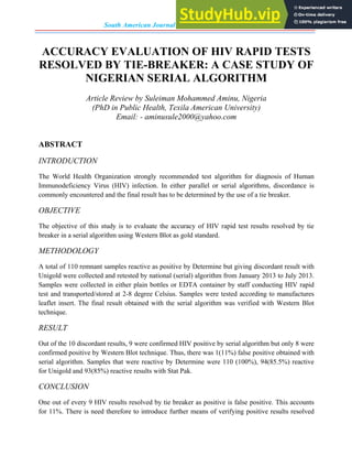 South American Journal of Academic Research, Volume-2, Issue-1, 2015
ACCURACY EVALUATION OF HIV RAPID TESTS
RESOLVED BY TIE-BREAKER: A CASE STUDY OF
NIGERIAN SERIAL ALGORITHM
Article Review by Suleiman Mohammed Aminu, Nigeria
(PhD in Public Health, Texila American University)
Email: - aminusule2000@yahoo.com
ABSTRACT
INTRODUCTION
The World Health Organization strongly recommended test algorithm for diagnosis of Human
Immunodeficiency Virus (HIV) infection. In either parallel or serial algorithms, discordance is
commonly encountered and the final result has to be determined by the use of a tie breaker.
OBJECTIVE
The objective of this study is to evaluate the accuracy of HIV rapid test results resolved by tie
breaker in a serial algorithm using Western Blot as gold standard.
METHODOLOGY
A total of 110 remnant samples reactive as positive by Determine but giving discordant result with
Unigold were collected and retested by national (serial) algorithm from January 2013 to July 2013.
Samples were collected in either plain bottles or EDTA container by staff conducting HIV rapid
test and transported/stored at 2-8 degree Celsius. Samples were tested according to manufactures
leaflet insert. The final result obtained with the serial algorithm was verified with Western Blot
technique.
RESULT
Out of the 10 discordant results, 9 were confirmed HIV positive by serial algorithm but only 8 were
confirmed positive by Western Blot technique. Thus, there was 1(11%) false positive obtained with
serial algorithm. Samples that were reactive by Determine were 110 (100%), 94(85.5%) reactive
for Unigold and 93(85%) reactive results with Stat Pak.
CONCLUSION
One out of every 9 HIV results resolved by tie breaker as positive is false positive. This accounts
for 11%. There is need therefore to introduce further means of verifying positive results resolved
 