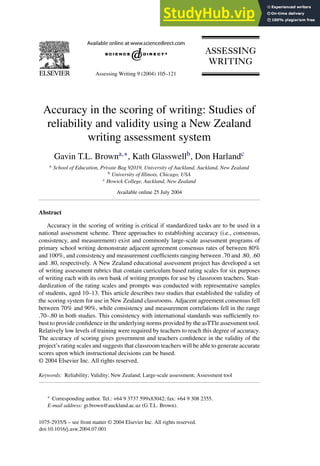 Assessing Writing 9 (2004) 105–121
Accuracy in the scoring of writing: Studies of
reliability and validity using a New Zealand
writing assessment system
Gavin T.L. Browna,∗, Kath Glasswellb, Don Harlandc
a School of Education, Private Bag 92019, University of Auckland, Auckland, New Zealand
b University of Illinois, Chicago, USA
c Howick College, Auckland, New Zealand
Available online 25 July 2004
Abstract
Accuracy in the scoring of writing is critical if standardized tasks are to be used in a
national assessment scheme. Three approaches to establishing accuracy (i.e., consensus,
consistency, and measurement) exist and commonly large-scale assessment programs of
primary school writing demonstrate adjacent agreement consensus rates of between 80%
and 100%, and consistency and measurement coefficients ranging between .70 and .80, .60
and .80, respectively. A New Zealand educational assessment project has developed a set
of writing assessment rubrics that contain curriculum based rating scales for six purposes
of writing each with its own bank of writing prompts for use by classroom teachers. Stan-
dardization of the rating scales and prompts was conducted with representative samples
of students, aged 10–13. This article describes two studies that established the validity of
the scoring system for use in New Zealand classrooms. Adjacent agreement consensus fell
between 70% and 90%, while consistency and measurement correlations fell in the range
.70–.80 in both studies. This consistency with international standards was sufficiently ro-
bust to provide confidence in the underlying norms provided by the asTTle assessment tool.
Relatively low levels of training were required by teachers to reach this degree of accuracy.
The accuracy of scoring gives government and teachers confidence in the validity of the
project’s rating scales and suggests that classroom teachers will be able to generate accurate
scores upon which instructional decisions can be based.
© 2004 Elsevier Inc. All rights reserved.
Keywords: Reliability; Validity; New Zealand; Large-scale assessment; Assessment tool
∗ Corresponding author. Tel.: +64 9 3737 599x83042; fax: +64 9 308 2355.
E-mail address: gt.brown@auckland.ac.uz (G.T.L. Brown).
1075-2935/$ – see front matter © 2004 Elsevier Inc. All rights reserved.
doi:10.1016/j.asw.2004.07.001
 