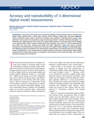 TECHNO BYTES



Accuracy and reproducibility of 3-dimensional
digital model measurements
     ^
Marines Vieira S. Sousa,a Eliziane Cossetin Vasconcelos,a Guilherme Janson,b Daniela Garib,c
and Arnaldo Pinzanc
Bauru, Brazil


      Introduction: The purpose of this study was to evaluate the reliability of measurements made on 3-dimensional
      digital models obtained with a surface laser scanner (D-250; 3Shape, Copenhagen, Denmark). Methods:
      Twenty orthodontic dental casts of permanent dentitions were selected. Three-dimensional images were
      obtained on this scanner and analyzed by using the Geomagic Studio 5 software (Raindrop Geomagic, Inc,
      Morrisville, NC). Measurements were made with a digital caliper directly on the dental casts and also digitally
      on the digital models. Fifteen anatomic dental points were identiﬁed, and a total of 11 linear measurements
      were taken from each cast, including arch length and width. Dependent t tests were used to evaluate
      intraexaminer reproducibility and measurement accuracy on the digital models. Results: No statistically signif-
      icant differences were found between the measurements made directly on the dental casts and on the digital
      models. Conclusions: Linear measurements on digital models are accurate and reproducible. Digital models
      obtained with the surface laser scanner are reliable for measurements of arch width and length. (Am J Orthod
      Dentofacial Orthop 2012;142:269-73)




T
       he fast and continuous advances in computer sci-                            in the screen. Digital casts also have the advantage of
      ences have resulted in increased usage of new                                allowing a “virtual treatment” and a “virtual setup.”3
      technologies in all levels of modern society. Ortho-                             Several studies in the literature have veriﬁed the
dontics has also been inﬂuenced by this phenomenon.                                accuracy of angular and linear measurements on
Computer-based records are routine in many orthodon-                               3-dimensional digital models with different softwares
tic ofﬁces. Digital models are increasingly available and                          and found divergent results.1,4-12 Recently, Leifert
provide qualiﬁed diagnostic images at a reasonable                                 et al4 evaluated the accuracy of digital models using
cost.1 Digital record storage has several advantages:                              OrthoCad software. They measured mesiodistal tooth
easy access, need for less physical space, and ability to                          widths and arch lengths, and found slight but statisti-
share information via the Internet with other profes-                              cally signiﬁcant differences in some measurements.
sionals.2 With new advances in 3-dimensional dental                                They concluded that, despite these differences, digital
and orthodontic softwares, orthodontists can examine                               models are clinically acceptable and reproducible when
intra-arch and interarch relationships digitally. Trans-                           compared with traditional model analyses. Similar
verse relationships between maxillary and mandibular                               results were found by other authors using the same
arches can be better evaluated when 3-dimensional                                  software,1,5-7 Pointstream software,8 and Emodel
models are viewed in occlusion in different perspectives                           software.9-11
                                                                                       Bell et al13 observed no statistically signiﬁcant differ-
From the Department of Orthodontics, Bauru Dental School, University of S~o   a    ences between linear measurements made on digital
Paulo, Bauru, Brazil.                                                              models using the C3D-builder software and conven-
a
  Postgraduate student.                                                            tional models, validating the virtual evaluation. On the
b
  Professor and head.
c
  Associate professor.                                                             other hand, Redlich et al12 measured 3-dimensional
The authors report no commercial, proprietary, or ﬁnancial interest in the prod-   scanned orthodontic models with cross-section planes
ucts or companies described in this article.                                       reconstructed by Teledent software. They observed dif-
Reprint requests to: Marin^s Vieira S. Sousa, Department of Orthodontics, Bauru
                          e
Dental School, University of S~o Paulo, Alameda Octvio Pinheiro Brisolla 9-75,
                              a                      a                             ferences of 1.19 to 3 mm between measurements of
Bauru, S~o Paulo, 17012-901, Brazil; e-mail, dra.marines@uol.com.br.
          a                                                                        space taken from digital and conventional models,
Submitted, August 2011; revised and accepted, December 2011.                       showing signiﬁcantly less crowding when using the lin-
0889-5406/$36.00
Copyright Ó 2012 by the American Association of Orthodontists.                     ear measurements from the digital models. They con-
doi:10.1016/j.ajodo.2011.12.028                                                    cluded that the accuracy of linear measurements on
                                                                                                                                           269
 