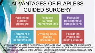 ADVANTAGES OF FLAPLESS
GUIDED SURGERY
Facilitated
surgical
procedure
Reduced
surgical
intervention time
Reduced
postoperative
complications
Treatment of
medically
compromised
Avoiding bone
grafting
procedures
Facilitated
immediate
loading protocol
D'haese J, Van De Velde T, Komiyama AI, Hultin M, De Bruyn H. Accuracy and Complications
Using Computer‐Designed Stereolithographic Surgical Guides for Oral Rehabilitation by Means of
Dental Implants: A Review of the Literature. Clinical implant dentistry and related research. 2012
 