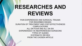 RESEARCHES AND
REVIEWS
PAIN EXPERIENCED AND SURGICAL TRAUMA
FOR RESORBED RIDGES
DURATION OF TREATMENT AND COST-EFFECTIVENESS
COMPLICATIONS
ALL ON FOUR AND ALL ON SIX
EXPERIENCED V/S INEXPERIENCED SURGEONS
TYPES OF GUIDES
SYSTEMATIC REVIEW
FROM THE CHOSEN ARTICLE
 