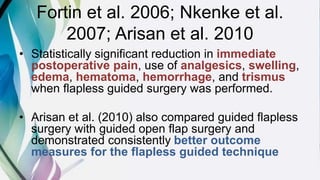Fortin et al. 2006; Nkenke et al.
2007; Arisan et al. 2010
• Statistically significant reduction in immediate
postoperative pain, use of analgesics, swelling,
edema, hematoma, hemorrhage, and trismus
when flapless guided surgery was performed.
• Arisan et al. (2010) also compared guided flapless
surgery with guided open flap surgery and
demonstrated consistently better outcome
measures for the flapless guided technique
 