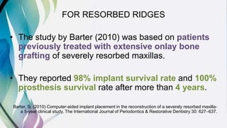 FOR RESORBED RIDGES
• The study by Barter (2010) was based on patients
previously treated with extensive onlay bone
grafting of severely resorbed maxillas.
• They reported 98% implant survival rate and 100%
prosthesis survival rate after more than 4 years.
Barter, S. (2010) Computer-aided implant placement in the reconstruction of a severely resorbed maxilla-
a 5-year clinical study. The International Journal of Periodontics & Restorative Dentistry 30: 627–637.
 