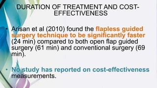 DURATION OF TREATMENT AND COST-
EFFECTIVENESS
• Arisan et al (2010) found the flapless guided
surgery technique to be significantly faster
(24 min) compared to both open flap guided
surgery (61 min) and conventional surgery (69
min).
• No study has reported on cost-effectiveness
measurements.
 