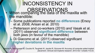 INCONSISTENCY IN
OBSERVATIONS• When comparing the data of the maxilla with
the mandible:
– Some publications reported no differences (Ersoy
et al. 2008; Arisan et al. 2010)
– Pettersson and co-workers (2010) and Vasak et al.
(2011) observed significant difference between
both jaws (in favour of the mandible)
– Di Giacomo et al. (2011) observed significant
higher deviations in the maxilla
Assche N, Vercruyssen M, Coucke W, Teughels W, Jacobs R, Quirynen M. Accuracy of computer‐aided implant
placement. Clinical oral implants research. 2012 Oct 1;23(s6):112-23.
 