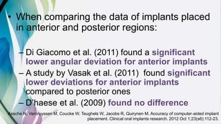 • When comparing the data of implants placed
in anterior and posterior regions:
– Di Giacomo et al. (2011) found a significant
lower angular deviation for anterior implants
– A study by Vasak et al. (2011) found significant
lower deviations for anterior implants
compared to posterior ones
– D’haese et al. (2009) found no difference
Assche N, Vercruyssen M, Coucke W, Teughels W, Jacobs R, Quirynen M. Accuracy of computer‐aided implant
placement. Clinical oral implants research. 2012 Oct 1;23(s6):112-23.
 