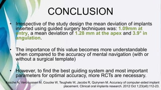 CONCLUSION
• Irrespective of the study design the mean deviation of implants
inserted using guided surgery techniques was: 1.09mm at
entry, a mean deviation of 1.28 mm at the apex and 3.9° in
angulation.
• The importance of this value becomes more understandable
when compared to the accuracy of mental navigation (with or
without a surgical template)
• However, to find the best guiding system and most important
parameters for optimal accuracy, more RCTs are necessary.
Assche N, Vercruyssen M, Coucke W, Teughels W, Jacobs R, Quirynen M. Accuracy of computer‐aided implant
placement. Clinical oral implants research. 2012 Oct 1;23(s6):112-23.
 
