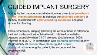GUIDED IMPLANT SURGERY
• During the last decade, special attention was given to a “prosthesis
driven” implant placement, to optimize the aesthetic outcome of
the final restoration with optimal loading conditions and good
access for cleaning.
• Three-dimensional imaging (showing the alveolar bone in relation to
the ideal tooth position), obtainable with relative low radiation
dosages especially when CBCT are used (Loubele et al. 2009;
Pauwels et al. 2012) in combination with planning software opened
the possibility for preoperative planning and proper
communication among the patient, the surgeon and the
prosthodontist.
 