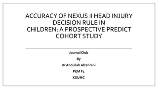 ACCURACY OF NEXUS II HEAD INJURY
DECISION RULE IN
CHILDREN: A PROSPECTIVE PREDICT
COHORT STUDY
Journal Club
By
Dr Abdullah Alzahrani
PEM F1
KSUMC
 