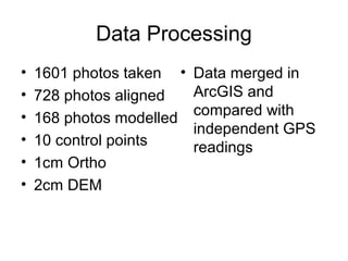 Data Processing
• 1601 photos taken
• 728 photos aligned
• 168 photos modelled
• 10 control points
• 1cm Ortho
• 2cm DEM
• Data merged in
ArcGIS and
compared with
independent GPS
readings
 