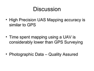 Discussion
• High Precision UAS Mapping accuracy is
similar to GPS
• Time spent mapping using a UAV is
considerably lower than GPS Surveying
• Photographic Data – Quality Assured
 