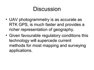 Discussion
• UAV photogrammetry is as accurate as
RTK GPS, is much faster and provides a
richer representation of geography.
• Given favourable regulatory conditions this
technology will supercede current
methods for most mapping and surveying
applications.
 
