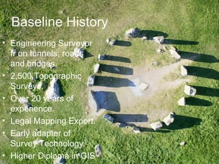Baseline History
• Engineering Surveyor
fr on tunnels, roads
and bridges.
• 2,500 Topographic
Surveys.
• Over 20 years of
experience.
• Legal Mapping Export.
• Early adapter of
Survey Technology
• Higher Diploma in GIS
 