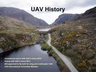 UAV History
• Commercial active with UAV’s since 2012
• Active with UAV’s since 2011
• IAA approved to fly both fix wing and multicopter UAS
• UVS International Committee Member
 