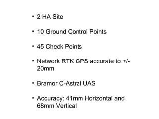 • 2 HA Site
• 10 Ground Control Points
• 45 Check Points
• Network RTK GPS accurate to +/-
20mm
• Bramor C-Astral UAS
• Accuracy: 41mm Horizontal and
68mm Vertical
 