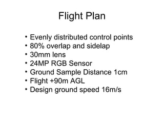 Flight Plan
• Evenly distributed control points
• 80% overlap and sidelap
• 30mm lens
• 24MP RGB Sensor
• Ground Sample Distance 1cm
• Flight +90m AGL
• Design ground speed 16m/s
 