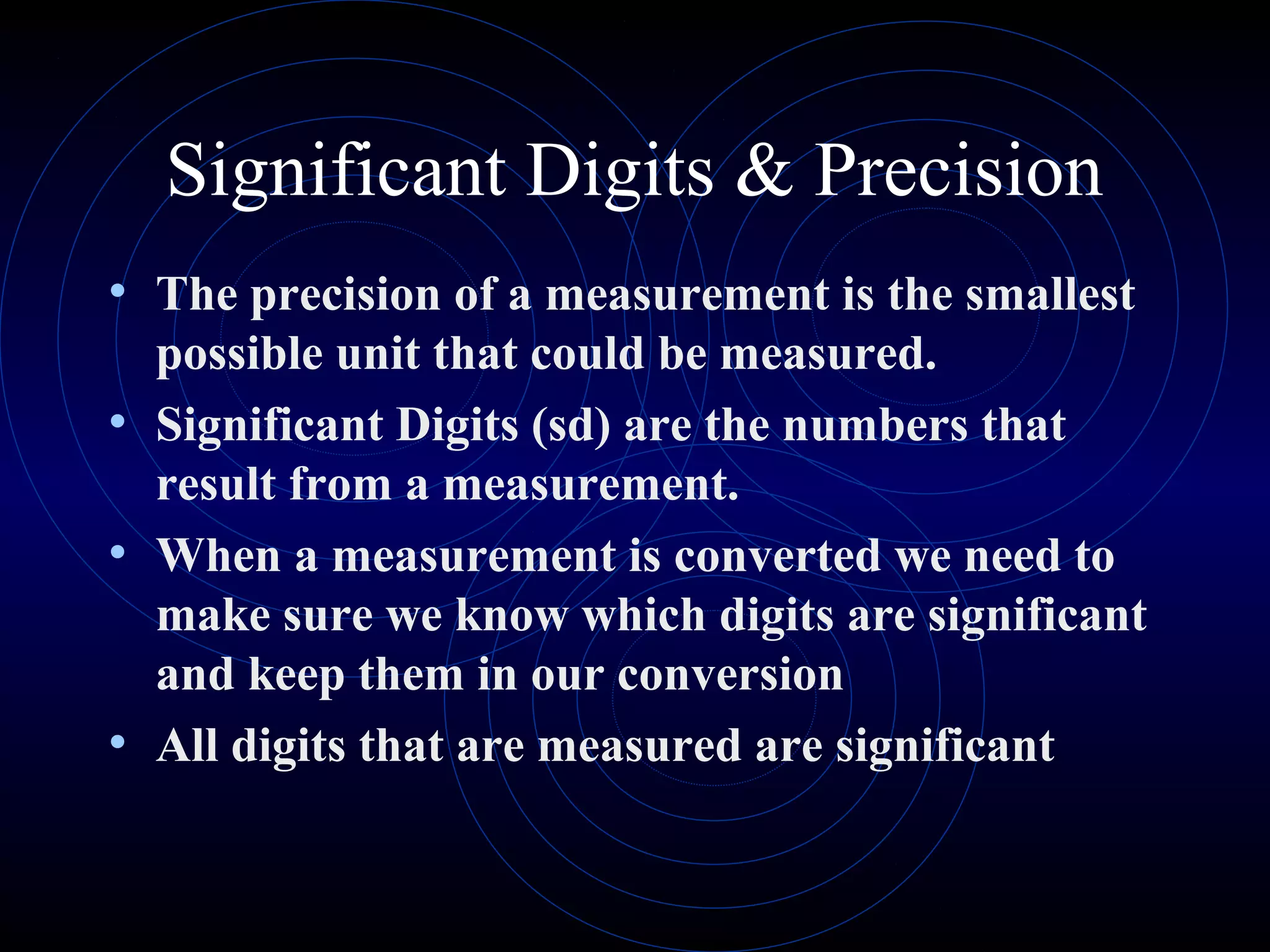 Significant Digits & Precision
• The precision of a measurement is the smallest
possible unit that could be measured.
• Significant Digits (sd) are the numbers that
result from a measurement.
• When a measurement is converted we need to
make sure we know which digits are significant
and keep them in our conversion
• All digits that are measured are significant
 