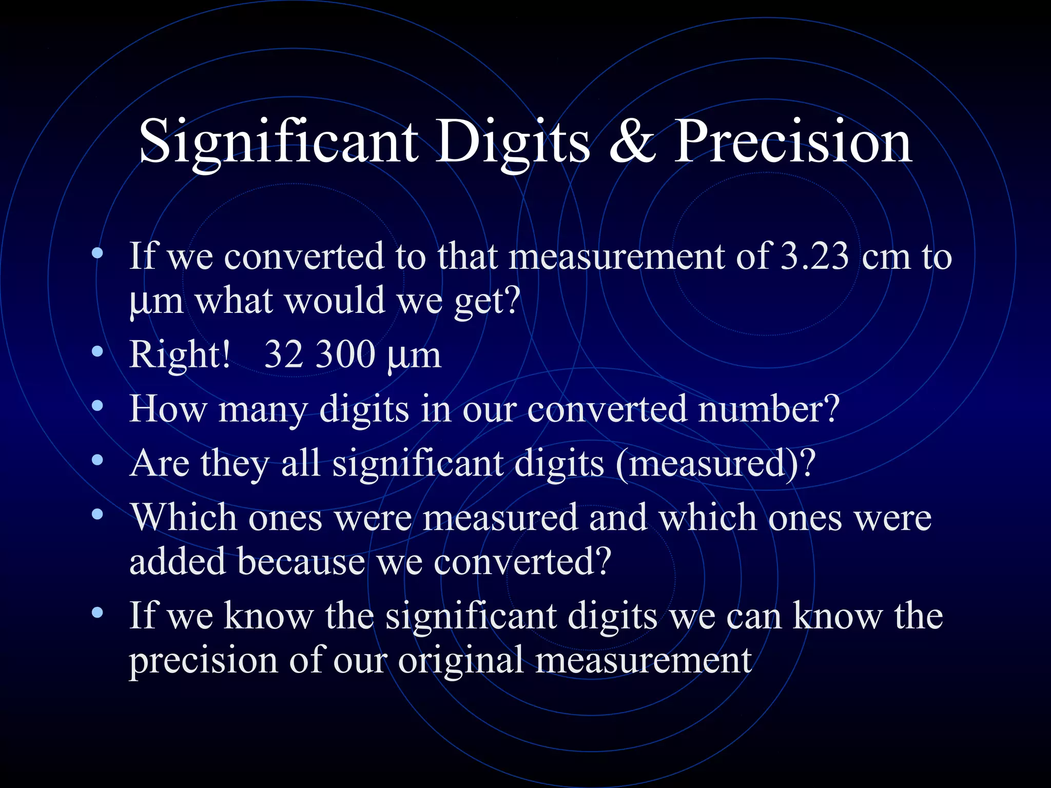 Significant Digits & Precision
• If we converted to that measurement of 3.23 cm to
µm what would we get?
• Right! 32 300 µm
• How many digits in our converted number?
• Are they all significant digits (measured)?
• Which ones were measured and which ones were
added because we converted?
• If we know the significant digits we can know the
precision of our original measurement
 
