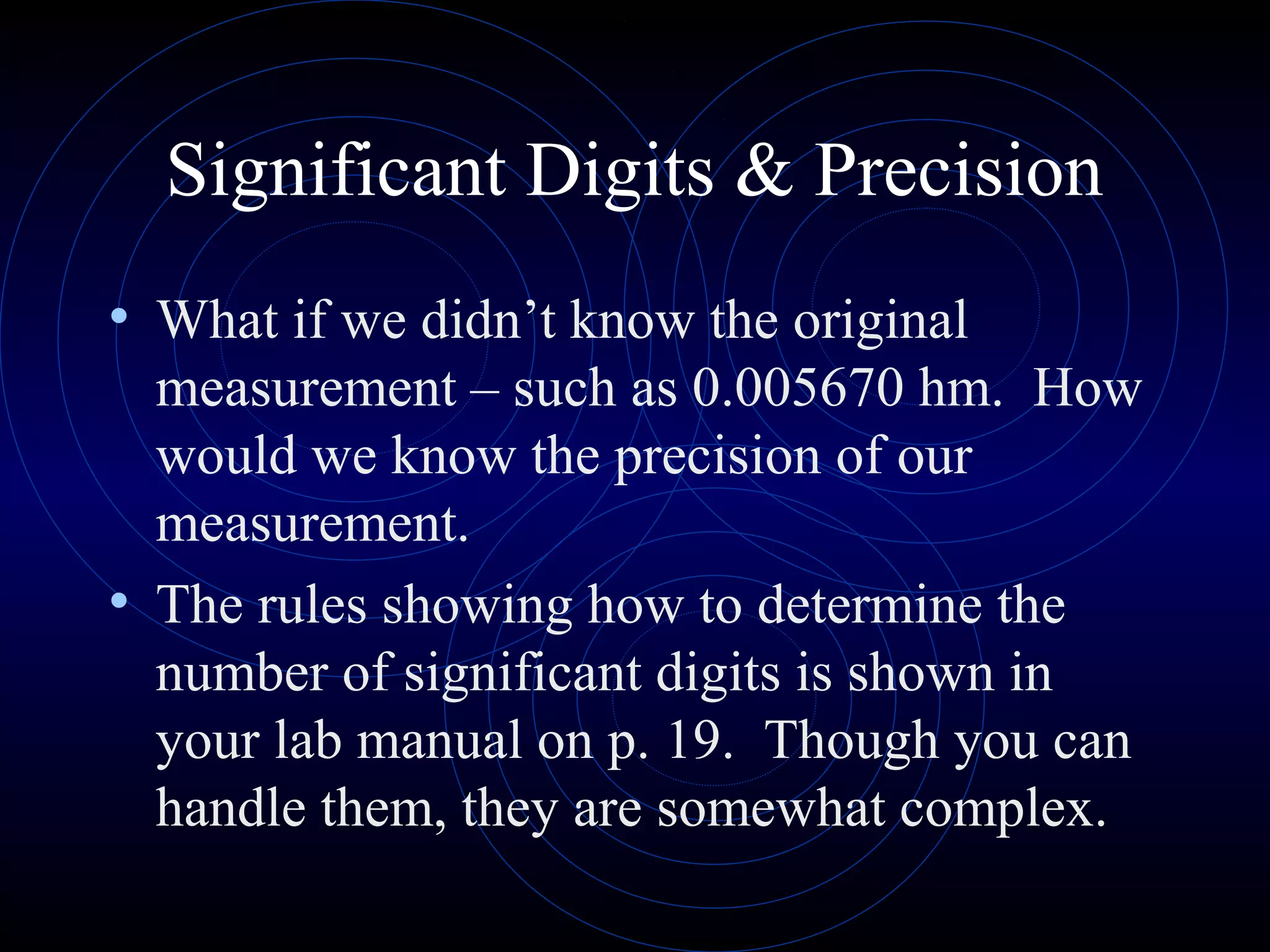 Significant Digits & Precision
• What if we didn’t know the original
measurement – such as 0.005670 hm. How
would we know the precision of our
measurement.
• The rules showing how to determine the
number of significant digits is shown in
your lab manual on p. 19. Though you can
handle them, they are somewhat complex.
 