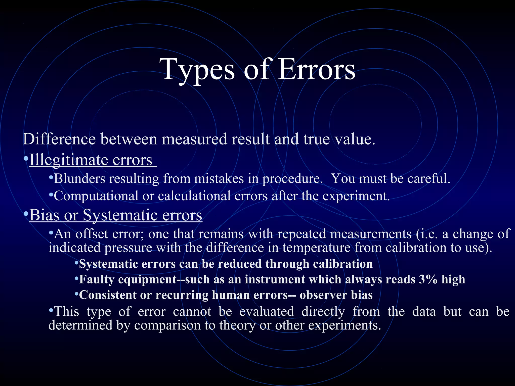 Types of Errors
Difference between measured result and true value.
•Illegitimate errors
•Blunders resulting from mistakes in procedure. You must be careful.
•Computational or calculational errors after the experiment.
•Bias or Systematic errors
•An offset error; one that remains with repeated measurements (i.e. a change of
indicated pressure with the difference in temperature from calibration to use).
•Systematic errors can be reduced through calibration
•Faulty equipment--such as an instrument which always reads 3% high
•Consistent or recurring human errors-- observer bias
•This type of error cannot be evaluated directly from the data but can be
determined by comparison to theory or other experiments.
 