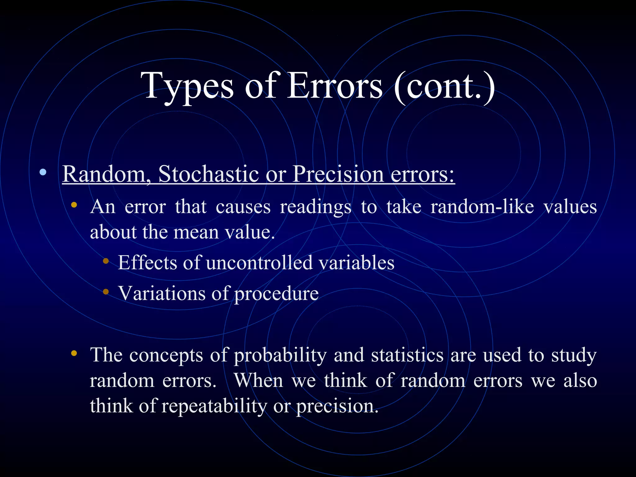 Types of Errors (cont.)
• Random, Stochastic or Precision errors:
• An error that causes readings to take random-like values
about the mean value.
• Effects of uncontrolled variables
• Variations of procedure
• The concepts of probability and statistics are used to study
random errors. When we think of random errors we also
think of repeatability or precision.
 
