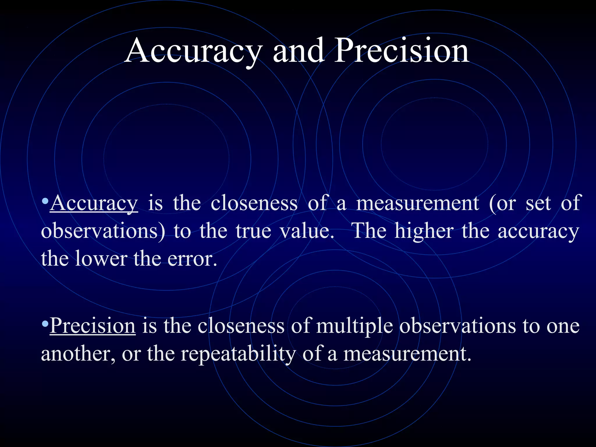 Accuracy and Precision
•Accuracy is the closeness of a measurement (or set of
observations) to the true value. The higher the accuracy
the lower the error.
•Precision is the closeness of multiple observations to one
another, or the repeatability of a measurement.
 