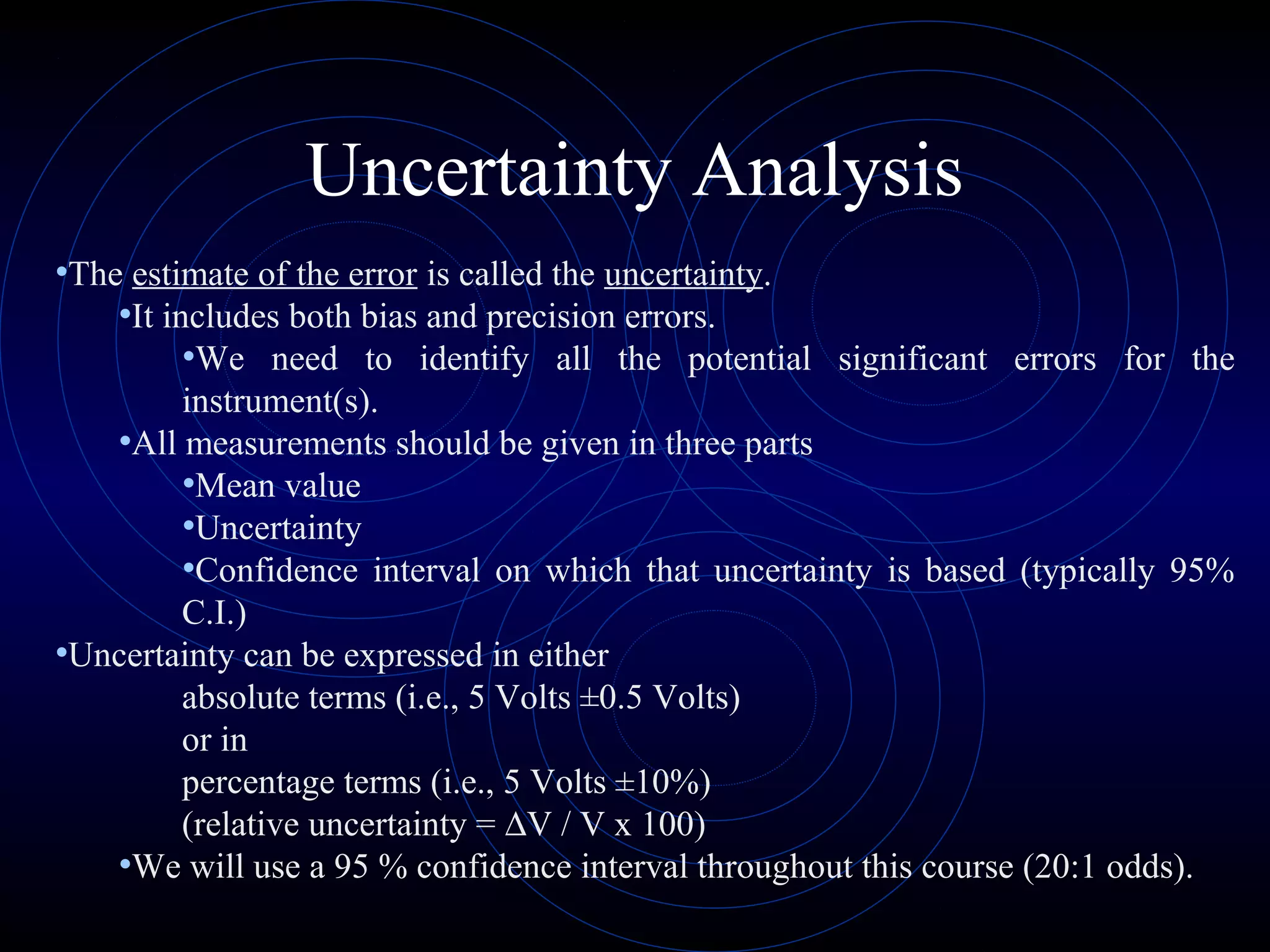 Uncertainty Analysis
•The estimate of the error is called the uncertainty.
•It includes both bias and precision errors.
•We need to identify all the potential significant errors for the
instrument(s).
•All measurements should be given in three parts
•Mean value
•Uncertainty
•Confidence interval on which that uncertainty is based (typically 95%
C.I.)
•Uncertainty can be expressed in either
absolute terms (i.e., 5 Volts ±0.5 Volts)
or in
percentage terms (i.e., 5 Volts ±10%)
(relative uncertainty = ∆V / V x 100)
•We will use a 95 % confidence interval throughout this course (20:1 odds).
 