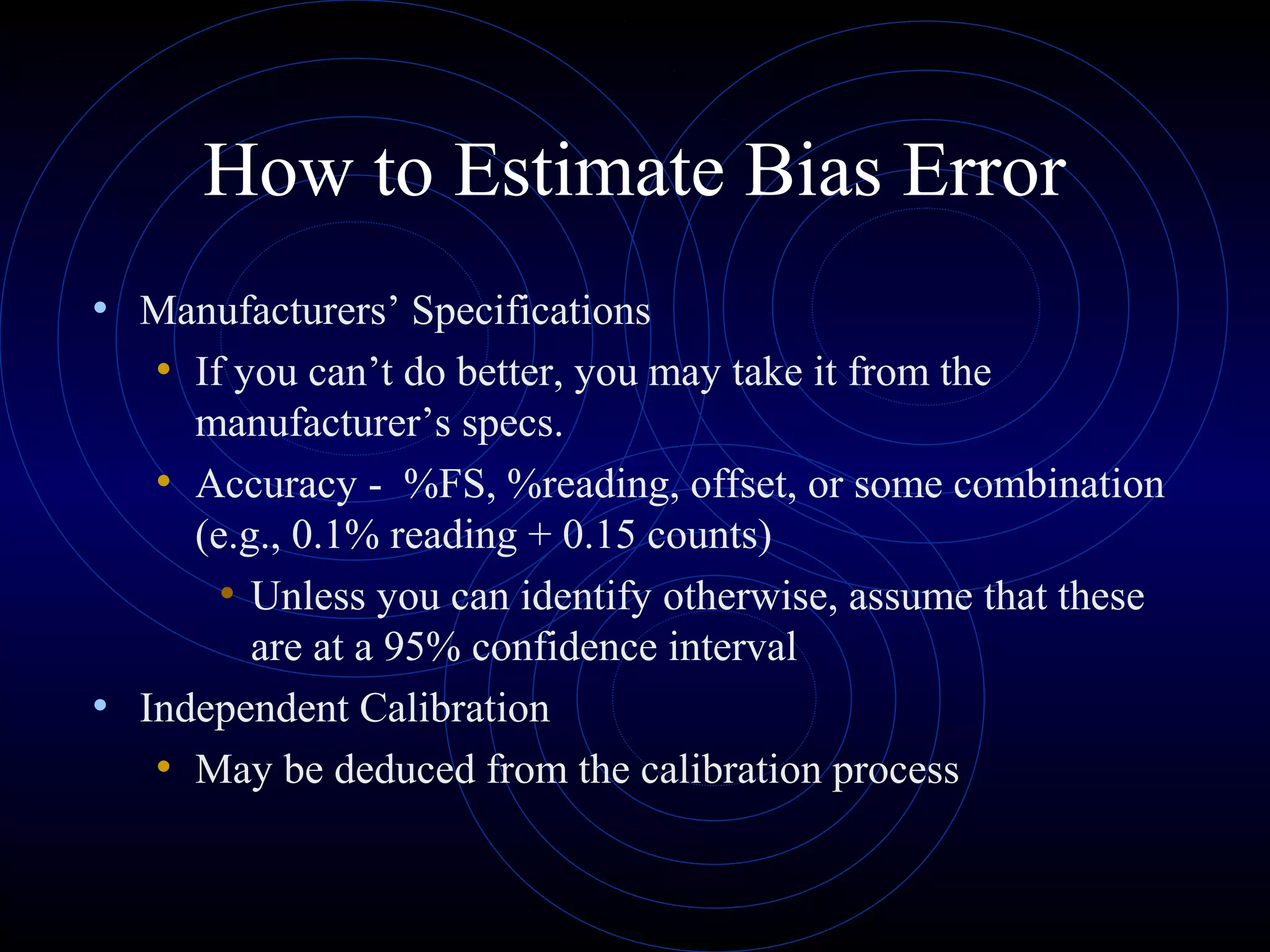 How to Estimate Bias Error
• Manufacturers’ Specifications
• If you can’t do better, you may take it from the
manufacturer’s specs.
• Accuracy - %FS, %reading, offset, or some combination
(e.g., 0.1% reading + 0.15 counts)
• Unless you can identify otherwise, assume that these
are at a 95% confidence interval
• Independent Calibration
• May be deduced from the calibration process
 