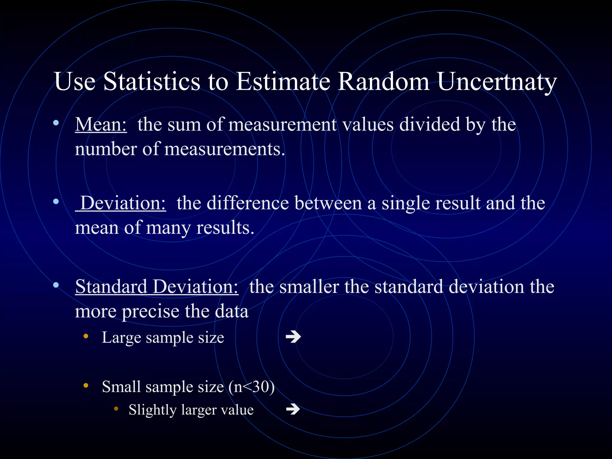 Use Statistics to Estimate Random Uncertnaty
• Mean: the sum of measurement values divided by the
number of measurements.
• Deviation: the difference between a single result and the
mean of many results.
• Standard Deviation: the smaller the standard deviation the
more precise the data
• Large sample size 
• Small sample size (n<30)
• Slightly larger value 
 