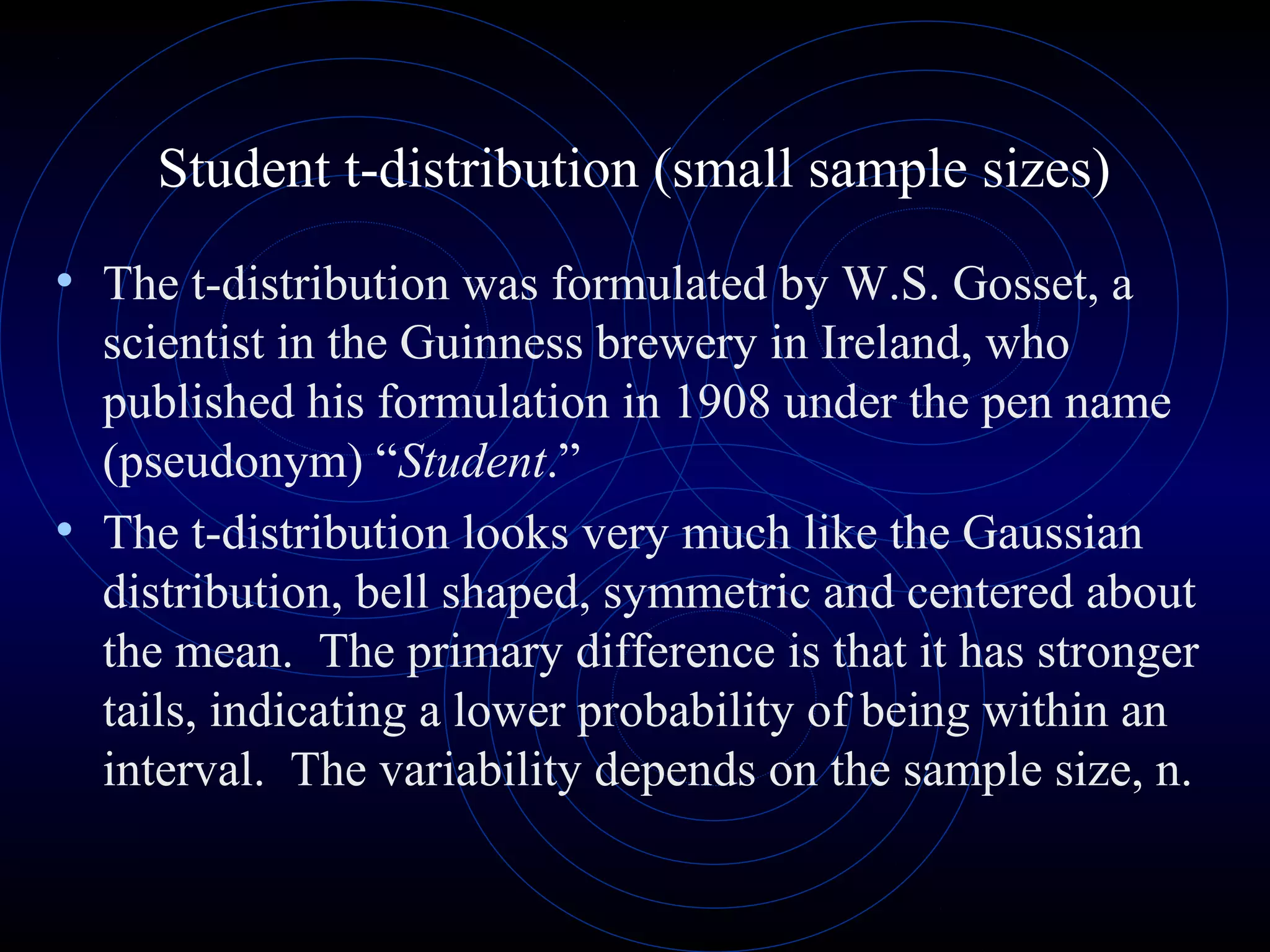 Student t-distribution (small sample sizes)
• The t-distribution was formulated by W.S. Gosset, a
scientist in the Guinness brewery in Ireland, who
published his formulation in 1908 under the pen name
(pseudonym) “Student.”
• The t-distribution looks very much like the Gaussian
distribution, bell shaped, symmetric and centered about
the mean. The primary difference is that it has stronger
tails, indicating a lower probability of being within an
interval. The variability depends on the sample size, n.
 
