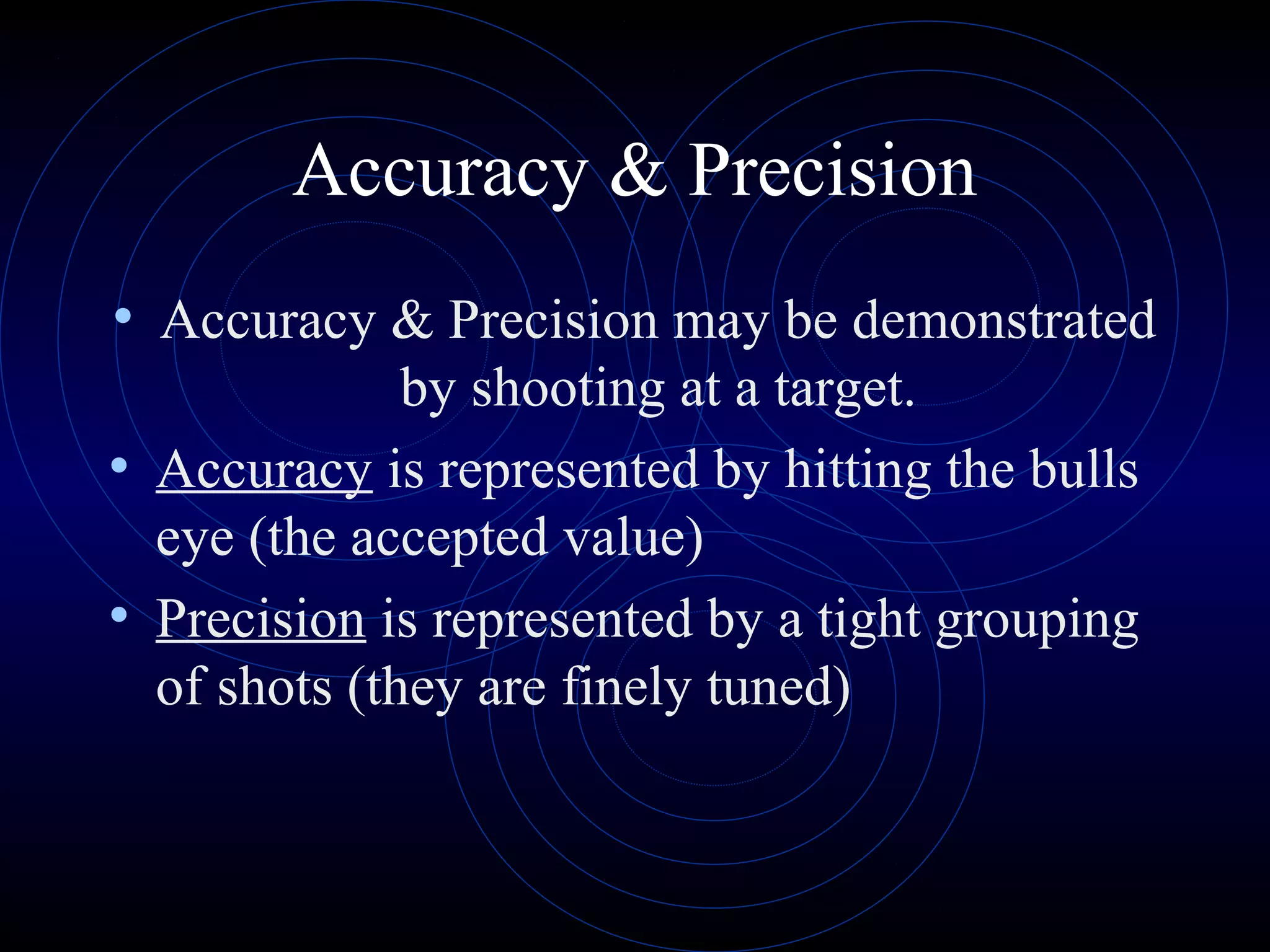Accuracy & Precision
• Accuracy & Precision may be demonstrated
by shooting at a target.
• Accuracy is represented by hitting the bulls
eye (the accepted value)
• Precision is represented by a tight grouping
of shots (they are finely tuned)
 