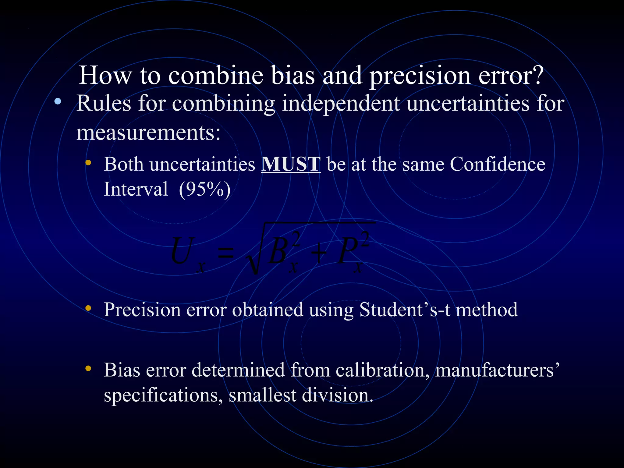 How to combine bias and precision error?
• Rules for combining independent uncertainties for
measurements:
• Both uncertainties MUST be at the same Confidence
Interval (95%)
• Precision error obtained using Student’s-t method
• Bias error determined from calibration, manufacturers’
specifications, smallest division.
22
xxx PBU +=
 